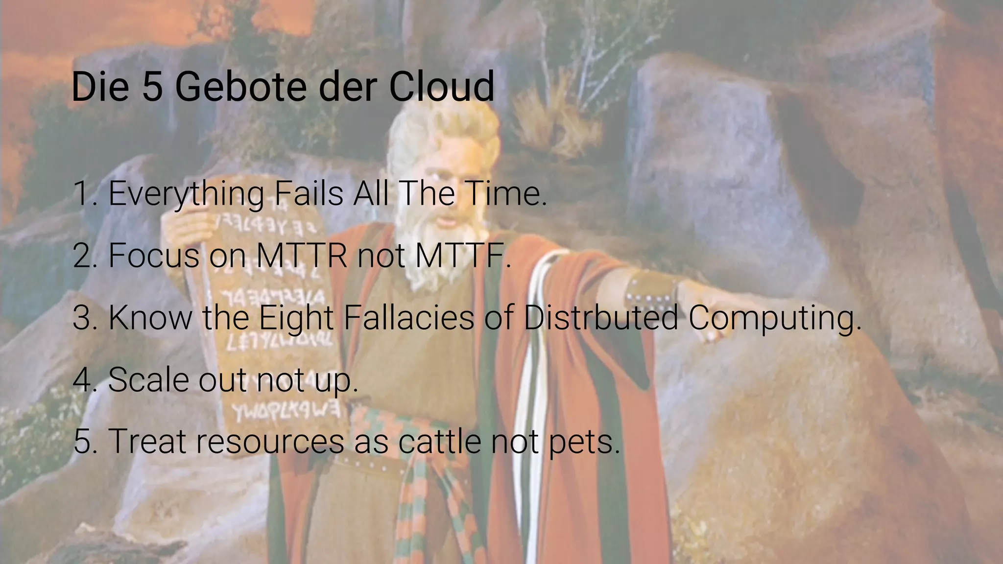 Die 5 Gebote der Cloud
1. Everything Fails All The Time.
2. Focus on MTTR not MTTF.
3. Know the Eight Fallacies of Distrbuted Computing.
4. Scale out not up.
5. Treat resources as cattle not pets.
 
