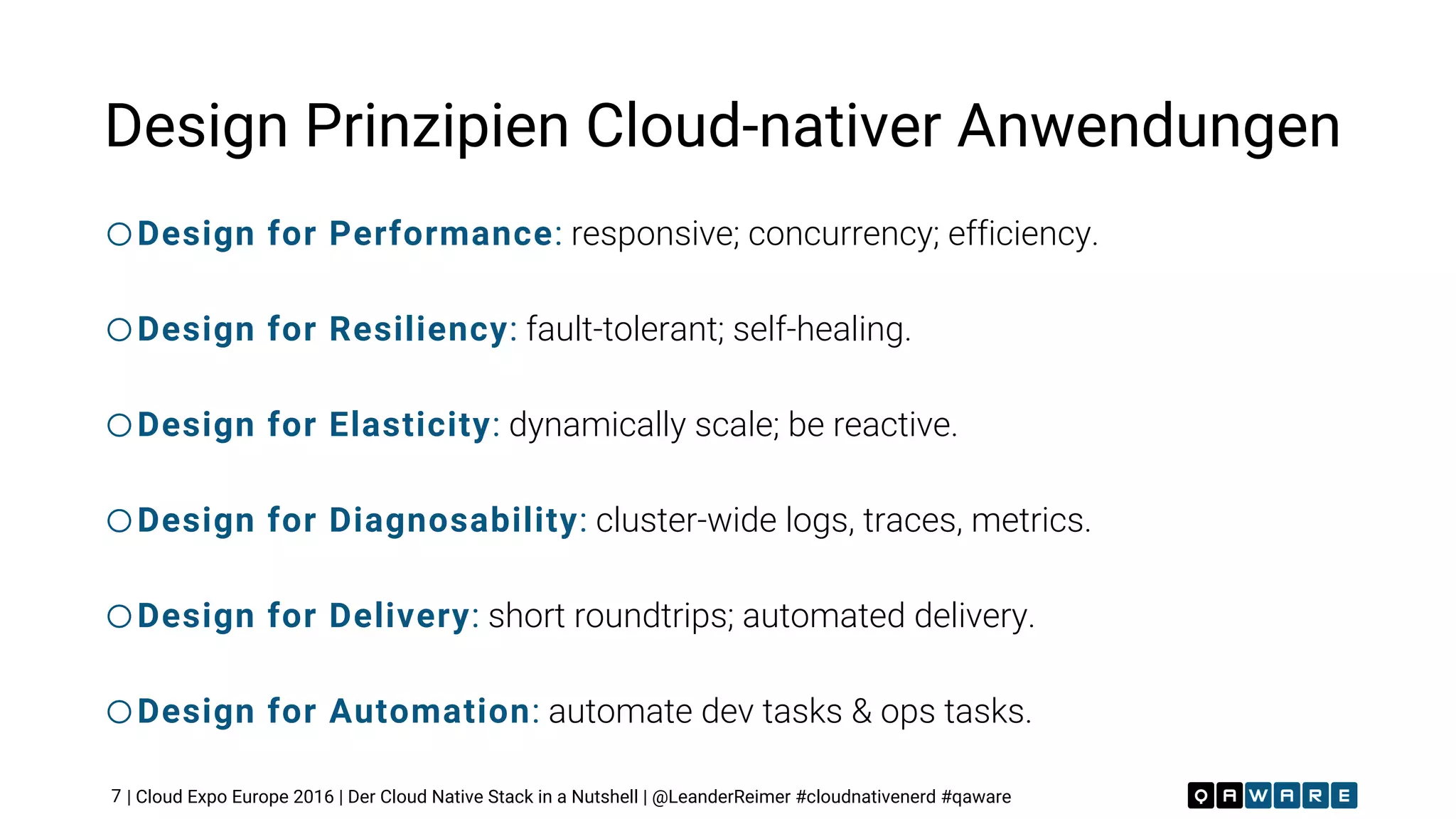 | Cloud Expo Europe 2016 | Der Cloud Native Stack in a Nutshell | @LeanderReimer #cloudnativenerd #qaware
Design Prinzipien Cloud-nativer Anwendungen
oDesign for Performance: responsive; concurrency; efficiency.
oDesign for Resiliency: fault-tolerant; self-healing.
oDesign for Elasticity: dynamically scale; be reactive.
oDesign for Diagnosability: cluster-wide logs, traces, metrics.
oDesign for Delivery: short roundtrips; automated delivery.
oDesign for Automation: automate dev tasks & ops tasks.
7
 