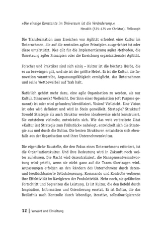 12 | Vorwort und Einleitung
»Die einzige Konstante im Universum ist die Veränderung.«
Heraklit (535–475 vor Christus), Philosoph
Die Transformation zum Erreichen von Agilität erfordert eine Kultur im
Unternehmen, die auf die zentralen agilen Prinzipien ausgerichtet ist oder
diese unterstützt. Dies gilt für die Implementierung agiler Methoden, die
Umsetzung agiler Prinzipien oder die Erreichung organisationaler Agilität.
Forscher und Praktiker sind sich einig – Kultur ist die höchste Hürde, die
es zu bezwingen gilt, und sie ist der größte Hebel. Es ist die Kultur, die In-
novation vorantreibt, Anpassungsfähigkeit ermöglicht, das Unternehmen
und seine Wettbewerber auf Trab hält.
Natürlich gehört mehr dazu, eine agile Organisation zu werden, als nur
Kultur. Sinnzweck? Vielleicht. Der Sinn einer Organisation (oft Purpose ge-
nannt) ist oder wird gefunden/identifiziert. Vision? Vielleicht. Eine Vision
ist oder wird definiert und wird in Stein gemeißelt. Strategie? Struktur?
Sowohl Strategie als auch Struktur werden idealerweise nicht konstruiert.
Sie entstehen vielmehr, entwickeln sich. Wie das weit verbreitete Zitat
»Kultur isst Strategie zum Frühstück« nahelegt, entwickelt sich die Strate-
gie aus und durch die Kultur. Die besten Strukturen entwickeln sich eben-
falls aus der Organisation und ihrer Unternehmenskultur.
Die eigentliche Baustelle, die den Fokus eines Unternehmens erfordert, ist
die Organisationskultur. Und ihre Bedeutung wird in Zukunft noch wei-
ter zunehmen. Die Macht wird dezentralisiert, die Managementverantwor-
tung wird geteilt, wenn sie nicht ganz auf die Teams übertragen wird.
Anpassungen erfolgen an den Rändern des Unternehmens durch daten-
und feedbackbasierte Selbststeuerung. Kommando und Kontrolle verlieren
ihre Effektivität im Navigieren der Produktivität. Mehr noch, sie gefährden
Fortschritt und begrenzen die Leistung. Es ist Kultur, die den Befehl durch
Inspiration, Information und Orientierung ersetzt. Es ist Kultur, die das
Bedürfnis nach Kontrolle durch lebendige, iterative, selbstkorrigierende
 