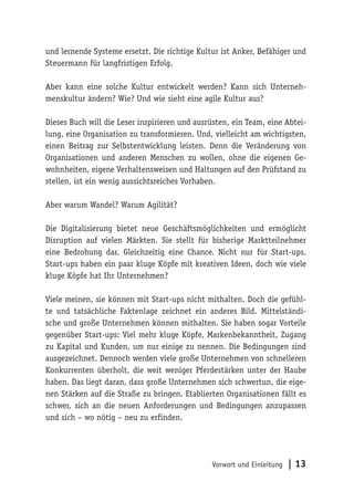 Vorwort und Einleitung | 13
und lernende Systeme ersetzt. Die richtige Kultur ist Anker, Befähiger und
Steuermann für langfristigen Erfolg.
Aber kann eine solche Kultur entwickelt werden? Kann sich Unterneh-
menskultur ändern? Wie? Und wie sieht eine agile Kultur aus?
Dieses Buch will die Leser inspirieren und ausrüsten, ein Team, eine Abtei-
lung, eine Organisation zu transformieren. Und, vielleicht am wichtigsten,
einen Beitrag zur Selbstentwicklung leisten. Denn die Veränderung von
Organisationen und anderen Menschen zu wollen, ohne die eigenen Ge-
wohnheiten, eigene Verhaltensweisen und Haltungen auf den Prüfstand zu
stellen, ist ein wenig aussichtsreiches Vorhaben.
Aber warum Wandel? Warum Agilität?
Die Digitalisierung bietet neue Geschäftsmöglichkeiten und ermöglicht
Disruption auf vielen Märkten. Sie stellt für bisherige Marktteilnehmer
eine Bedrohung dar. Gleichzeitig eine Chance. Nicht nur für Start-ups.
Start-ups haben ein paar kluge Köpfe mit kreativen Ideen, doch wie viele
kluge Köpfe hat Ihr Unternehmen?
Viele meinen, sie können mit Start-ups nicht mithalten. Doch die gefühl-
te und tatsächliche Faktenlage zeichnet ein anderes Bild. Mittelständi-
sche und große Unternehmen können mithalten. Sie haben sogar Vorteile
gegenüber Start-ups: Viel mehr kluge Köpfe, Markenbekanntheit, Zugang
zu Kapital und Kunden, um nur einige zu nennen. Die Bedingungen sind
ausgezeichnet. Dennoch werden viele große Unternehmen von schnelleren
Konkurrenten überholt, die weit weniger Pferdestärken unter der Haube
haben. Das liegt daran, dass große Unternehmen sich schwertun, die eige-
nen Stärken auf die Straße zu bringen. Etablierten Organisationen fällt es
schwer, sich an die neuen Anforderungen und Bedingungen anzupassen
und sich – wo nötig – neu zu erfinden.
 
