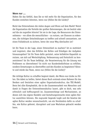 14 | Vorwort und Einleitung
Wenn nur …
Haben Sie das Gefühl, dass Sie so viel mehr für die Organisation, für den
Kunden erreichen könnten, wenn nur (füllen Sie die Lücke)?
Nutzt das Unternehmen die vielen Augen und Ohren auf dem Markt? Nutzt
die Organisation die Vorteile der großen Datenmengen, die sie besitzt oder
auf die sie zugreifen könnte? Ist sie in der Lage, die Ressourcen des Unter-
nehmens – vor allem die menschlichen – zu nutzen, um Chancen zu erken-
nen, die richtigen Entscheidungen zu treffen und schnell umzusetzen, um
einen Fußabdruck zu sichern, bevor der neue Weg überlaufen ist?
Ist Ihr Team in der Lage, einen Unterschied zu machen? Ist es motiviert
und inspiriert, über das Erfüllen der Rollen und Erledigen der Aufgaben
hinauszugehen? Ist Ihr Team dafür gerüstet, seine kollektive Kapazität zu
nutzen, um sich auf Wertschöpfung, Verbesserung und Fortschritt zu kon-
zentrieren? Ist Ihr Team befähigt, die Verantwortung für die Lösung von
Problemen zu übernehmen? So nicht nur Kundenbedürfnisse zu erfüllen,
sondern Erwartungen zu übertreffen und den Kunden zu begeistern? Könn-
te und würde das Team, wenn nur (füllen Sie die Lücke)?
Die richtige Kultur zu schaffen beginnt damit, die Wenn-nur-Lücke zu fül-
len. Um dabei zu helfen, bietet dieses Buch erstmals einen Rahmen für das
Denken und Gestalten einer agilen Organisationskultur, das TEC-Modell.
Denn bei aller Komplexität, die in der Zusammenarbeit von Menschen und
damit in Fragen der Unternehmenskultur lauert, gibt es doch, was sehr
erfreulich und hoffnungsvoll ist, Zusammenhänge und Mechanismen, an
denen sich das eigene Handeln und Gestaltungsversuche einer agilen Kul-
tur ausrichten können. Die zugrunde liegende Logik und die Gesetze der
agilen Kultur werden veranschaulicht, um ein Verständnis dafür zu schaf-
fen, wie Kultur geformt, disruptiert und zum Wachstum gebracht werden
kann.
 