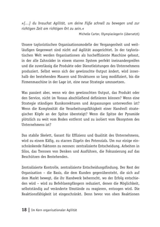 18 | Im Kern organisationaler Agilität
»[…] du brauchst Agilität, um deine Füße schnell zu bewegen und zur
richtigen Zeit am richtigen Ort zu sein.«
Michelle Carter, Olympiasiegerin (übersetzt)
Unsere tayloristischen Organisationsmodelle der Vergangenheit und weit-
läufigen Gegenwart sind nicht auf Agilität ausgerichtet. In der tayloris-
tischen Welt werden Organisationen als hocheffiziente Maschine gebaut,
in der alle Zahnräder in einem starren System perfekt ineinandergreifen
und die zuverlässig die Produkte oder Dienstleistungen des Unternehmens
produziert. Selbst wenn sich der gewünschte Output ändert, wird inner-
halb der bestehenden Mauern und Strukturen so lang modifiziert, bis die
Firmenmaschine in der Lage ist, eine neue Strategie umzusetzen.
Was passiert aber, wenn wir den gewünschten Output, das Produkt oder
den Service, nicht im Voraus abschließend definieren können? Wenn eine
Strategie ständigen Kurskorrekturen und Anpassungen unterworfen ist?
Wenn die Komplexität die Verarbeitungsfähigkeit einer Handvoll strate-
gischer Köpfe an der Spitze übersteigt? Wenn die Spitze der Pyramide
plötzlich zu weit vom Boden entfernt und zu isoliert vom Ökosystem des
Unternehmens ist?
Das stabile Skelett, Garant für Effizienz und Qualität des Unternehmens,
wird zu einem Käfig, zu starren Zügeln des Potenzials. Um nur einige ein-
schränkende Faktoren zu nennen: zentralisierte Entscheidung, Arbeiten in
Silos, das Trennen von Denken und Ausführen, die Fokussierung auf das
Beschützen des Bestehenden.
Zentralisierte Kontrolle, zentralisierte Entscheidungsfindung. Der Rest der
Organisation – die Basis, die dem Kunden gegenübersteht, die sich auf
dem Markt bewegt, die ihr Handwerk beherrscht, wo der Erfolg entschie-
den wird – wird zu Befehlsempfängern reduziert, denen die Möglichkeit,
selbstständig auf veränderte Umstände zu reagieren, entzogen wird. Die
Reaktionsfähigkeit ist eingeschränkt. Denn bevor von oben Reaktionen
 