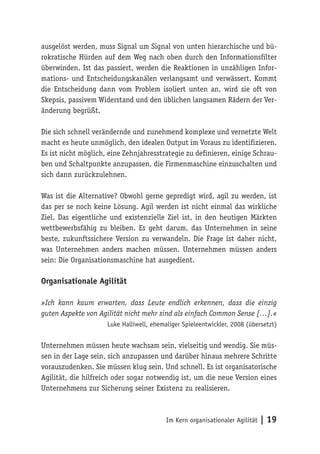 Im Kern organisationaler Agilität | 19
ausgelöst werden, muss Signal um Signal von unten hierarchische und bü-
rokratische Hürden auf dem Weg nach oben durch den Informationsfilter
überwinden. Ist das passiert, werden die Reaktionen in unzähligen Infor-
mations- und Entscheidungskanälen verlangsamt und verwässert. Kommt
die Entscheidung dann vom Problem isoliert unten an, wird sie oft von
Skepsis, passivem Widerstand und den üblichen langsamen Rädern der Ver-
änderung begrüßt.
Die sich schnell verändernde und zunehmend komplexe und vernetzte Welt
macht es heute unmöglich, den idealen Output im Voraus zu identifizieren.
Es ist nicht möglich, eine Zehnjahresstrategie zu definieren, einige Schrau-
ben und Schaltpunkte anzupassen, die Firmenmaschine einzuschalten und
sich dann zurückzulehnen.
Was ist die Alternative? Obwohl gerne gepredigt wird, agil zu werden, ist
das per se noch keine Lösung. Agil werden ist nicht einmal das wirkliche
Ziel. Das eigentliche und existenzielle Ziel ist, in den heutigen Märkten
wettbewerbsfähig zu bleiben. Es geht darum, das Unternehmen in seine
beste, zukunftssichere Version zu verwandeln. Die Frage ist daher nicht,
was Unternehmen anders machen müssen. Unternehmen müssen anders
sein: Die Organisationsmaschine hat ausgedient.
Organisationale Agilität
»Ich kann kaum erwarten, dass Leute endlich erkennen, dass die einzig
guten Aspekte von Agilität nicht mehr sind als einfach Common Sense […].«
Luke Halliwell, ehemaliger Spieleentwickler, 2008 (übersetzt)
Unternehmen müssen heute wachsam sein, vielseitig und wendig. Sie müs-
sen in der Lage sein, sich anzupassen und darüber hinaus mehrere Schritte
vorauszudenken. Sie müssen klug sein. Und schnell. Es ist organisatorische
Agilität, die hilfreich oder sogar notwendig ist, um die neue Version eines
Unternehmens zur Sicherung seiner Existenz zu realisieren.
 