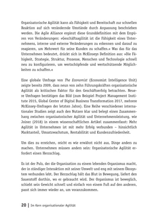 20 | Im Kern organisationaler Agilität
Organisatorische Agilität kann als Fähigkeit und Bereitschaft zur schnellen
Reaktion auf sich verändernde Umstände durch Anpassung beschrieben
werden. Die Agile Alliance ergänzt diese Grunddefinition mit dem Erspü-
ren von Veränderungen: »Geschäftsagilität ist die Fähigkeit eines Unter-
nehmens, interne und externe Veränderungen zu erkennen und darauf zu
reagieren, um Mehrwert für seine Kunden zu schaffen.« Was das für das
Unternehmen bedeutet, drückt sich in McKinseys Definition aus: »Die Fä-
higkeit, Strategie, Struktur, Prozesse, Menschen und Technologie schnell
neu zu konfigurieren, um wertschöpfende und wertschützende Möglich-
keiten zu schaffen.«
Eine globale Umfrage von The Economist (Economist Intelligence Unit)
zeigte bereits 2009, dass neun von zehn Führungskräften organisatorische
Agilität als kritischen Faktor für den Geschäftserfolg betrachten. Neue-
re Umfragen bestätigen das Bild (zum Beispiel Project Management Insti-
tute 2015, Global Center of Digital Business Transformation 2017, mehrere
McKinsey-Umfragen der letzten Jahre). Eine Reihe verschiedener interna-
tionaler Studien zeigt auch den Nutzen klar und belegt einen Zusammen-
hang zwischen organisatorischer Agilität und Unternehmensleistung, wie
Joiner (2018) in einem wissenschaftlichen Artikel zusammenfasst: Mehr
Agilität in Unternehmen ist mit mehr Erfolg verbunden – hinsichtlich
Marktanteil, Umsatzwachstum, Rentabilität und Kundenzufriedenheit.
Um dies zu erreichen, reicht es wie erwähnt nicht aus, Dinge anders zu
machen. Unternehmen müssen anders sein: Organisatorische Agilität er-
fordert einen Herzschlag.
Es ist der Puls, der die Organisation zu einem lebenden Organismus macht,
der in ständiger Interaktion mit seiner Umwelt und eng mit seinem Ökosys-
tem verbunden lebt. Der Herzschlag hält das Blut in Bewegung, liefert den
Sauerstoff dorthin, wo er gebraucht wird. Der Organismus ist beweglich,
schiebt sein Gewicht schnell und einfach von einem Fuß auf den anderen,
passt sich immer wieder an, um voranzukommen.
 