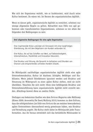 Im Kern organisationaler Agilität | 21
Wie sich der Organismus verhält, wie er funktioniert, wird durch seine
Kultur bestimmt. Da wären wir. Im Herzen der organisatorischen Agilität.
Wenn es darum geht, organisatorische Agilität zu erreichen, scheinen nur
wenige allgemeine Regeln zu gelten. Betrachtet man Fälle von agil ge-
borenen oder transformierten Organisationen, scheinen es vor allem die
folgenden drei Bedingungen zu sein:
Drei allgemeine Bedingungen für eine agile Organisation
Eine inspirierende Vision und/oder ein Sinnzweck mit einer langfristigen
Orientierung, die mit dem Begeistern von Kunden verbunden ist.
Eine Kultur, die auf das Schaffen von Wert, auf Selbstständigkeit,
Unternehmertum, Flexibilität und Innovation fokussiert.
Eine Struktur und Führung, die Dynamik im Aufspüren und Erkunden von
Chancen und entsprechendes schnelles Handeln erlaubt.
Im Mittelpunkt nachhaltiger organisatorischer Agilität steht eine agile
Unternehmenskultur. Kultur ist Auslöser, Schöpfer, Befähiger und Sta-
bilisator. Wenn jedoch Störfaktoren ignoriert werden und Struktur und
Steuerung im Widerspruch zu einer agilen Kultur stehen, wird sie nicht
überleben. Täuschen Sie sich nicht: Ohne eine befähigende Struktur und
Unternehmensführung kann organisatorische Agilität nicht erreicht wer-
den. Allerdings kommt diese an zweiter Stelle.
Umfragen aus bekannten Quellen wie dem Fortune Magazine oder McKinsey
(Kimes 2009; Aronowitz/De Smet/McGinty 2015) kommen zu dem Schluss,
dass die erfolgreichsten (im Falle von Fortune die am meisten bewunderten)
agilen Unternehmen überraschend wenig gemeinsam haben, was Struktur
und Verwaltung angeht. Die Kultur steht daher im Mittelpunkt jeder Trans-
formation. Aus ihr heraus entwickelt sich das betriebliche Miteinander in
 