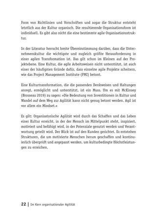 22 | Im Kern organisationaler Agilität
Form von Richtlinien und Vorschriften und sogar die Struktur entsteht
letztlich aus der Kultur organisch. Die resultierende Organisationsform ist
individuell. Es gibt also nicht die eine bestimmte agile Organisationsstruk-
tur.
In der Literatur herrscht breite Übereinstimmung darüber, dass die Unter-
nehmenskultur die wichtigste und zugleich größte Herausforderung in
einer agilen Transformation ist. Das gilt schon im Kleinen auf der Pro-
jektebene. Eine Kultur, die agile Arbeitsweisen nicht unterstützt, ist auch
einer der häufigsten Gründe dafür, dass einzelne agile Projekte scheitern,
wie das Project Management Institute (PMI) betont.
Eine Kulturtransformation, die die passenden Denkweisen und Haltungen
anregt, ermöglicht und unterstützt, ist ein Muss. Um es mit McKinsey
(Brosseau 2019) zu sagen: »Die Bedeutung von Investitionen in Kultur und
Wandel auf dem Weg zur Agilität kann nicht genug betont werden. Agil ist
vor allem ein Mindset.«
Es gilt: Organisatorische Agilität wird durch das Schaffen und das Leben
einer Kultur erreicht, in der der Mensch im Mittelpunkt steht, inspiriert,
motiviert und befähigt wird, in der Potenziale genutzt werden und Verant-
wortung geteilt wird. Der Blick ist auf den Kunden gerichtet. Es entstehen
Strukturen, die um motivierte Menschen herum geschaffen und kontinu-
ierlich überprüft und angepasst werden, um kulturbedingte Höchstleistun-
gen zu erreichen.
 
