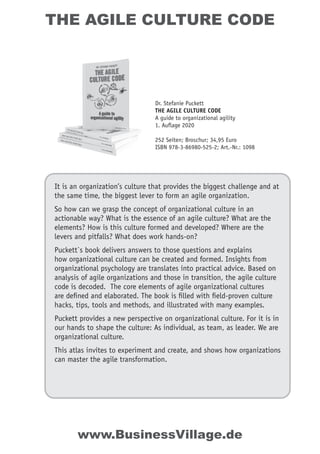 THE AGILE CULTURE CODE
It is an organization’s culture that provides the biggest challenge and at
the same time, the biggest lever to form an agile organization.
So how can we grasp the concept of organizational culture in an
actionable way? What is the essence of an agile culture? What are the
elements? How is this culture formed and developed? Where are the
levers and pitfalls? What does work hands-on?
Puckett`s book delivers answers to those questions and explains
how organizational culture can be created and formed. Insights from
organizational psychology are translates into practical advice. Based on
analysis of agile organizations and those in transition, the agile culture
code is decoded. The core elements of agile organizational cultures
are deﬁned and elaborated. The book is ﬁlled with ﬁeld-proven culture
hacks, tips, tools and methods, and illustrated with many examples.
Puckett provides a new perspective on organizational culture. For it is in
our hands to shape the culture: As individual, as team, as leader. We are
organizational culture.
This atlas invites to experiment and create, and shows how organizations
can master the agile transformation.
Dr. Stefanie Puckett
THE AGILE CULTURE CODE
A guide to organizational agility
1. Auflage 2020
252 Seiten; Broschur; 34,95 Euro
ISBN 978-3-86980-525-2; Art.-Nr.: 1098
www.BusinessVillage.de
 