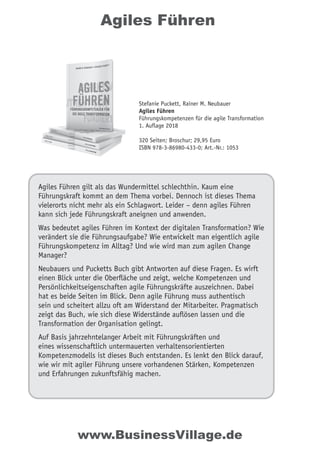 Agiles Führen
Agiles Führen gilt als das Wundermittel schlechthin. Kaum eine
Führungskraft kommt an dem Thema vorbei. Dennoch ist dieses Thema
vielerorts nicht mehr als ein Schlagwort. Leider – denn agiles Führen
kann sich jede Führungskraft aneignen und anwenden.
Was bedeutet agiles Führen im Kontext der digitalen Transformation? Wie
verändert sie die Führungsaufgabe? Wie entwickelt man eigentlich agile
Führungskompetenz im Alltag? Und wie wird man zum agilen Change
Manager?
Neubauers und Pucketts Buch gibt Antworten auf diese Fragen. Es wirft
einen Blick unter die Oberﬂäche und zeigt, welche Kompetenzen und
Persönlichkeitseigenschaften agile Führungskräfte auszeichnen. Dabei
hat es beide Seiten im Blick. Denn agile Führung muss authentisch
sein und scheitert allzu oft am Widerstand der Mitarbeiter. Pragmatisch
zeigt das Buch, wie sich diese Widerstände auﬂösen lassen und die
Transformation der Organisation gelingt.
Auf Basis jahrzehntelanger Arbeit mit Führungskräften und
eines wissenschaftlich untermauerten verhaltensorientierten
Kompetenzmodells ist dieses Buch entstanden. Es lenkt den Blick darauf,
wie wir mit agiler Führung unsere vorhandenen Stärken, Kompetenzen
und Erfahrungen zukunftsfähig machen.
Stefanie Puckett, Rainer M. Neubauer
Agiles Führen
Führungskompetenzen für die agile Transformation
1. Auflage 2018
320 Seiten; Broschur; 29,95 Euro
ISBN 978-3-86980-433-0; Art.-Nr.: 1053
www.BusinessVillage.de
 