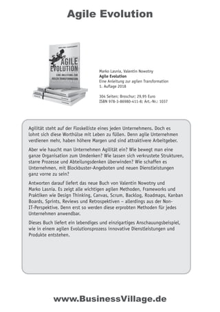 Agile Evolution
Agilität steht auf der Floskelliste eines jeden Unternehmens. Doch es
lohnt sich diese Worthülse mit Leben zu füllen. Denn agile Unternehmen
verdienen mehr, haben höhere Margen und sind attraktivere Arbeitgeber.
Aber wie haucht man Unternehmen Agilität ein? Wie bewegt man eine
ganze Organisation zum Umdenken? Wie lassen sich verkrustete Strukturen,
starre Prozesse und Abteilungsdenken überwinden? Wie schaffen es
Unternehmen, mit Blockbuster-Angeboten und neuen Dienstleistungen
ganz vorne zu sein?
Antworten darauf liefert das neue Buch von Valentin Nowotny und
Marko Lasnia. Es zeigt alle wichtigen agilen Methoden, Frameworks und
Praktiken wie Design Thinking, Canvas, Scrum, Backlog, Roadmaps, Kanban
Boards, Sprints, Reviews und Retrospektiven – allerdings aus der Non-
IT-Perspektive. Denn erst so werden diese erprobten Methoden für jedes
Unternehmen anwendbar.
Dieses Buch liefert ein lebendiges und einzigartiges Anschauungsbeispiel,
wie in einem agilen Evolutionsprozess innovative Dienstleistungen und
Produkte entstehen.
Marko Lasnia, Valentin Nowotny
Agile Evolution
Eine Anleitung zur agilen Transformation
1. Auflage 2018
304 Seiten; Broschur; 29,95 Euro
ISBN 978-3-86980-411-8; Art.-Nr.: 1037
www.BusinessVillage.de
 