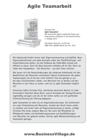 Agile Teamarbeit
Die Arbeitswelt fordert immer mehr Eigenverantwortung und Agilität. Neue
Organisationsformen und agile Konzepte sollen den Flexibilisierungs- und
Kreativitätsschub liefern, um die Probleme der VUKA-Welt schnell und
efﬁzient zu lösen. Doch all diese Versuche verfehlen oft ihr Ziel. Denn sie
haben den Hauptakteur – den Menschen – aus dem Fokus verloren.
Wie lassen sich die Herausforderungen der modernen Arbeitswelt mit den
Bedürfnissen des Menschen vereinbaren? Warum funktionieren die agilen
Teamkonzepte out of the box nicht wirklich? Und wie gelingt es uns
bei allen Unsicherheiten wieder, vom Menschen her zu denken und den
Menschen in den Fokus zu rücken, weil nur so agile Teamarbeit möglich
ist?
Antworten liefert Christian Polz, mehrfacher deutscher Meister im Judo.
Anschaulich illustriert dieses Buch, warum Konzepte der Teamperformance
regelmäßig versagen und wie wir der immer weiter um sich greifenden
Entmenschlichung der Führung begegnen.
Agile Teamarbeit ist mehr als ein Organisationskonzept. Sie funktioniert
nur unter Einbeziehung der Menschen. Anstatt den Druck immer weiter
zu erhöhen und immer mehr auf Eigenverantwortung zu setzen, schlägt
Christian Polz einen anderen Weg vor: Nur wenn die Mitarbeiter im
Mittelpunkt stehen und Veränderungsprozesse und Konﬂiktlösungen
vom Menschen her gedacht werden, können agile Weiterentwicklung und
Teamarbeit gelingen.
Christian Polz
Agile Teamarbeit
Mit menschlich-agilem Leadership Teams und
Unternehmen erfolgreich in die Zukunft führen
1. Auflage 2019
240 Seiten; Broschur; 24,95 Euro
ISBN 978-3-86980-466-8; Art.-Nr.: 1073
www.BusinessVillage.de
 