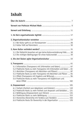 Inhalt
Über die Autorin............................................................................. 7
Vorwort von Professor Michael Wade ................................................ 9
Vorwort und Einleitung .................................................................. 11
1.	Im Kern organisationaler Agilität ................................................ 17
2.	Organisationskultur verstehen .................................................... 23
2.1	Bei Kultur geht es um Konsequenzen ........................................ 28
2.2	Kultur fußt auf Konsistenz ...................................................... 30
3.	Kann Kultur verändert werden? ................................................... 35
3.1	Die Vielleicht-brauchen-wir-gar-keine-Kulturveränderung-Falle....... 38
3.2	Die richtigen Bedingungen für einen Kulturwandel ...................... 39
4.	Die drei Säulen agiler Organisationskultur ................................... 49
5.	Transparenz ............................................................................... 61
5.1	Information (Transparenz mit Information und Daten) ................ 67
5.2	Praktische Hacks zu mehr Transparenz mit Information und Daten ... 81
5.3	Absichten (Transparenz mit Absichten und Plänen) ..................... 87
5.4	Praktische Hacks zu mehr Transparenz mit Absichten und Plänen .... 94
5.5	Effekt (Transparenz mit Ergebnis und Wirkung)............................ 96
5.6	Praktische Hacks zu mehr Transparenz mit Ergebnissen und
deren Effekt ....................................................................... 102
6.	Empowerment ......................................................................... 105
6.1	Freiheit (Freiheit zum Adaptieren und Kreieren)........................ 110
6.2	Praktische Hacks zu mehr Freiheit zum Anpassen und Gestalten.... 131
6.3	Befähigung (Empowerment zum Führen) ................................. 135
6.4	Praktische Hacks zu mehr Befähigung ..................................... 153
6.5	Ownership (Ownership mit Tendenz zum Handeln) .................... 156
6.6	Praktische Hacks für Ownership in der Organisation .................. 170
 