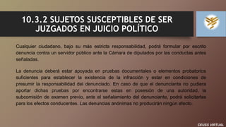 CEUSS VIRTUAL
10.3.2 SUJETOS SUSCEPTIBLES DE SER
JUZGADOS EN JUICIO POLÍTICO
Cualquier ciudadano, bajo su más estricta responsabilidad, podrá formular por escrito
denuncia contra un servidor público ante la Cámara de diputados por las conductas antes
señaladas.
La denuncia deberá estar apoyada en pruebas documentales o elementos probatorios
suficientes para establecer la existencia de la infracción y estar en condiciones de
presumir la responsabilidad del denunciado. En caso de que el denunciante no pudiera
aportar dichas pruebas por encontrarse estas en posesión de una autoridad, la
subcomisión de examen previo, ante el señalamiento del denunciante, podrá solicitarlas
para los efectos conducentes. Las denuncias anónimas no producirán ningún efecto.
 