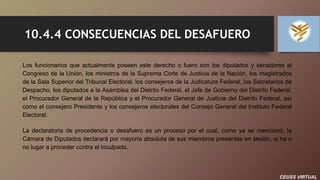 CEUSS VIRTUAL
10.4.4 CONSECUENCIAS DEL DESAFUERO
Los funcionarios que actualmente poseen este derecho o fuero son los diputados y senadores al
Congreso de la Unión, los ministros de la Suprema Corte de Justicia de la Nación, los magistrados
de la Sala Superior del Tribunal Electoral, los consejeros de la Judicatura Federal, los Secretarios de
Despacho, los diputados a la Asamblea del Distrito Federal, el Jefe de Gobierno del Distrito Federal,
el Procurador General de la República y el Procurador General de Justicia del Distrito Federal, así
como el consejero Presidente y los consejeros electorales del Consejo General del Instituto Federal
Electoral.
La declaratoria de procedencia o desafuero es un proceso por el cual, como ya se mencionó, la
Cámara de Diputados declarará por mayoría absoluta de sus miembros presentes en sesión, si ha o
no lugar a proceder contra el inculpado.
 