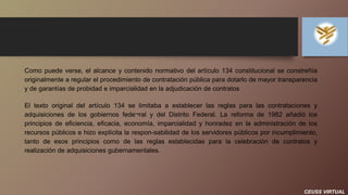 CEUSS VIRTUAL
Como puede verse, el alcance y contenido normativo del artículo 134 constitucional se constreñía
originalmente a regular el procedimiento de contratación pública para dotarlo de mayor transparencia
y de garantías de probidad e imparcialidad en la adjudicación de contratos
El texto original del artículo 134 se limitaba a establecer las reglas para las contrataciones y
adquisiciones de los gobiernos fede¬ral y del Distrito Federal. La reforma de 1982 añadió los
principios de eficiencia, eficacia, economía, imparcialidad y honradez en la administración de los
recursos públicos e hizo explícita la respon-sabilidad de los servidores públicos por incumplimiento,
tanto de esos principios como de las reglas establecidas para la celebración de contratos y
realización de adquisiciones gubernamentales.
 