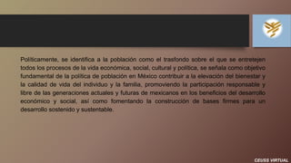 CEUSS VIRTUAL
Políticamente, se identifica a la población como el trasfondo sobre el que se entretejen
todos los procesos de la vida económica, social, cultural y política, se señala como objetivo
fundamental de la política de población en México contribuir a la elevación del bienestar y
la calidad de vida del individuo y la familia, promoviendo la participación responsable y
libre de las generaciones actuales y futuras de mexicanos en los beneficios del desarrollo
económico y social, así como fomentando la construcción de bases firmes para un
desarrollo sostenido y sustentable.