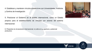 4. Establecer y mantener vínculos académicos con Universidades, Institutos
y Centros de Investigación
5. Posicionar al Gobierno en el ámbito internacional, como un Estado
propicio para el establecimiento de vínculos con actores del sistema
internacional.
6. Presentar en el escenario internacional, no sólo en su apertura y potencial
productivo