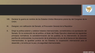 CEUSS VIRTUAL
VIII. Declarar la guerra en nombre de los Estados Unidos Mexicanos previa ley del Congreso de la
Unión;
IX. Designar, con ratificación del Senado, al Procurador General de la República
X. Dirigir la política exterior y celebrar tratados internacionales, sometiéndolos a la aprobación del
Senado. En la conducción de tal política, el titular del Poder Ejecutivo observará los siguientes
principios normativos; la autodeterminación de los pueblos; la no intervención; la solución
pacífica de controversias; la proscripción de la amenaza o el uso de la fuerza en las relaciones
internacionales; la igualdad jurídica de los Estados; la cooperación internacional para el
desarrollo; y la lucha por la paz y la seguridad internacionales.
 