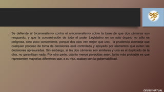 CEUSS VIRTUAL
Se defiende al bicameralismo contra el unicameralismo sobre la base de que dos cámaras son
resguardo, y que la concentración de todo el poder Legislativo en un solo órgano no sólo es
peligrosa, sino poco conveniente, porque dos ojos ven mejor que uno, la prudencia aconseja que
cualquier proceso de toma de decisiones esté controlado y apoyado por elementos que eviten las
decisiones apresuradas. Sin embargo, si las dos cámaras son similares y una es el duplicado de la
otra, no garantizan nada. Por otra parte, cuanto menos parecidas sean, tanto más probable es que
representen mayorías diferentes que, a su vez, acaban con la gobernabilidad.
 