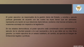 CEUSS VIRTUAL
El poder ejecutivo: es responsable de la gestión diaria del Estado, y concibe y ejecuta
políticas generales de acuerdo con las cuales las leyes tienen que ser aplicadas;
representa a la nación en sus relaciones diplomáticas; sostiene a las fuerzas armadas y en
ocasiones aconseja con respecto a la legislación.
En los estados democráticos, el poder ejecutivo está considerado como administrador y
ejecutor de la voluntad popular a la cual representa y de la que debe ser su más firme
garante. La misión ejecutiva de un estado totalitario, en cambio, es ejercida al margen de
limitaciones legales o jurídicas.