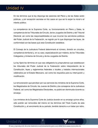 IV
IV
En los términos que la ley disponga las sesiones del Pleno y de las Salas serán
públicas, y por excepción secretas en los casos en que así lo exijan la moral o el
interés público.
La competencia de la Suprema Corte, su funcionamiento en Pleno y Salas, la
competencia de los Tribunales de Circuito, de los Juzgados de Distrito y del Tribunal
Electoral, así como las responsabilidades en que incurran los servidores públicos
del Poder Judicial de la Federación, se regirán por lo que dispongan las leyes, de
conformidad con las bases que esta Constitución establece.
El Consejo de la Judicatura Federal determinará el número, división en circuitos,
competencia territorial y, en su caso, especialización por materia, de los Tribunales
Colegiados y Unitarios de Circuito y de los Juzgados de Distrito.
La ley fijará los términos en que sea obligatoria la jurisprudencia que establezcan
los tribunales del Poder Judicial de la Federación sobre interpretación de la
Constitución, leyes y reglamentos federales o locales y tratados internacionales
celebrados por el Estado Mexicano, así como los requisitos para su interrupción y
modificación.
La remuneración que perciban por sus servicios los ministros de la Suprema Corte,
los Magistrados de Circuito, los Jueces de Distrito y los consejeros de la Judicatura
Federal, así como los Magistrados Electorales, no podrá ser disminuida durante su
encargo.
Los ministros de la Suprema Corte de Justicia durarán en su encargo quince años,
sólo podrán ser removidos del mismo en los términos del Título Cuarto de esta
Constitución y, al vencimiento de su periodo, tendrán derecho a un haber por retiro.
 