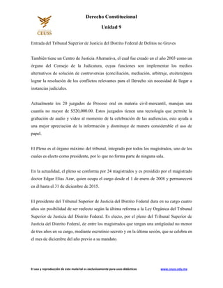El uso y reproducción de este material es exclusivamente para usos didácticos www.ceuss.edu.mx
Derecho Constitucional
Unidad 9
Entrada del Tribunal Superior de Justicia del Distrito Federal de Delitos no Graves
También tiene un Centro de Justicia Alternativa, el cual fue creado en el año 2003 como un
órgano del Consejo de la Judicatura, cuyas funciones son implementar los medios
alternativos de solución de controversias (conciliación, mediación, arbitraje, etcétera)para
lograr la resolución de los conflictos relevantes para el Derecho sin necesidad de llegar a
instancias judiciales.
Actualmente los 20 juzgados de Proceso oral en materia civil-mercantil, manejan una
cuantía no mayor de $520,000.00. Estos juzgados tienen una tecnología que permite la
grabación de audio y video al momento de la celebración de las audiencias, esto ayuda a
una mejor apreciación de la información y disminuye de manera considerable el uso de
papel.
El Pleno es el órgano máximo del tribunal, integrado por todos los magistrados, uno de los
cuales es electo como presidente, por lo que no forma parte de ninguna sala.
En la actualidad, el pleno se conforma por 24 magistrados y es presidido por el magistrado
doctor Edgar Elías Azar, quien ocupa el cargo desde el 1 de enero de 2008 y permanecerá
en él hasta el 31 de diciembre de 2015.
El presidente del Tribunal Superior de Justicia del Distrito Federal dura en su cargo cuatro
años sin posibilidad de ser reelecto según la última reforma a la Ley Orgánica del Tribunal
Superior de Justicia del Distrito Federal. Es electo, por el pleno del Tribunal Superior de
Justicia del Distrito Federal, de entre los magistrados que tengan una antigüedad no menor
de tres años en su cargo, mediante escrutinio secreto y en la última sesión, que se celebra en
el mes de diciembre del año previo a su mandato.
 