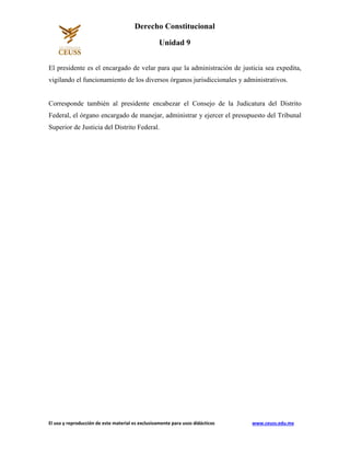 El uso y reproducción de este material es exclusivamente para usos didácticos www.ceuss.edu.mx
Derecho Constitucional
Unidad 9
El presidente es el encargado de velar para que la administración de justicia sea expedita,
vigilando el funcionamiento de los diversos órganos jurisdiccionales y administrativos.
Corresponde también al presidente encabezar el Consejo de la Judicatura del Distrito
Federal, el órgano encargado de manejar, administrar y ejercer el presupuesto del Tribunal
Superior de Justicia del Distrito Federal.
 
