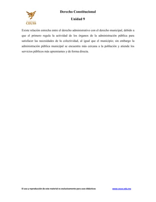 El uso y reproducción de este material es exclusivamente para usos didácticos www.ceuss.edu.mx
Derecho Constitucional
Unidad 9
Existe relación estrecha entre el derecho administrativo con el derecho municipal, debido a
que el primero regula la actividad de los órganos de la administración pública para
satisfacer las necesidades de la colectividad, al igual que el municipio; sin embargo la
administración pública municipal se encuentra más cercana a la población y atiende los
servicios públicos más apremiantes y de forma directa.
 