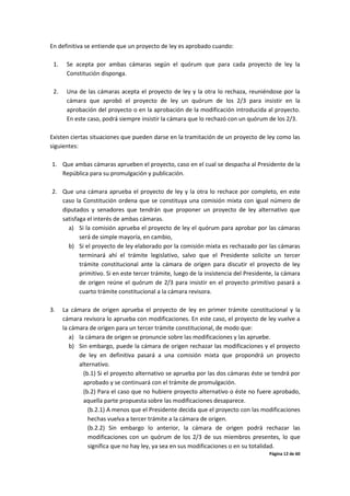 Página 12 de 60
En definitiva se entiende que un proyecto de ley es aprobado cuando:
1. Se acepta por ambas cámaras según el quórum que para cada proyecto de ley la
Constitución disponga.
2. Una de las cámaras acepta el proyecto de ley y la otra lo rechaza, reuniéndose por la
cámara que aprobó el proyecto de ley un quórum de los 2/3 para insistir en la
aprobación del proyecto o en la aprobación de la modificación introducida al proyecto.
En este caso, podrá siempre insistir la cámara que lo rechazó con un quórum de los 2/3.
Existen ciertas situaciones que pueden darse en la tramitación de un proyecto de ley como las
siguientes:
1. Que ambas cámaras aprueben el proyecto, caso en el cual se despacha al Presidente de la
República para su promulgación y publicación.
2. Que una cámara aprueba el proyecto de ley y la otra lo rechace por completo, en este
caso la Constitución ordena que se constituya una comisión mixta con igual número de
diputados y senadores que tendrán que proponer un proyecto de ley alternativo que
satisfaga el interés de ambas cámaras.
a) Si la comisión aprueba el proyecto de ley el quórum para aprobar por las cámaras
será de simple mayoría, en cambio,
b) Si el proyecto de ley elaborado por la comisión mixta es rechazado por las cámaras
terminará ahí el trámite legislativo, salvo que el Presidente solicite un tercer
trámite constitucional ante la cámara de origen para discutir el proyecto de ley
primitivo. Si en este tercer trámite, luego de la insistencia del Presidente, la cámara
de origen reúne el quórum de 2/3 para insistir en el proyecto primitivo pasará a
cuarto trámite constitucional a la cámara revisora.
3. La cámara de origen aprueba el proyecto de ley en primer trámite constitucional y la
cámara revisora lo aprueba con modificaciones. En este caso, el proyecto de ley vuelve a
la cámara de origen para un tercer trámite constitucional, de modo que:
a) la cámara de origen se pronuncie sobre las modificaciones y las apruebe.
b) Sin embargo, puede la cámara de origen rechazar las modificaciones y el proyecto
de ley en definitiva pasará a una comisión mixta que propondrá un proyecto
alternativo.
(b.1) Si el proyecto alternativo se aprueba por las dos cámaras éste se tendrá por
aprobado y se continuará con el trámite de promulgación.
(b.2) Para el caso que no hubiere proyecto alternativo o éste no fuere aprobado,
aquella parte propuesta sobre las modificaciones desaparece.
(b.2.1) A menos que el Presidente decida que el proyecto con las modificaciones
hechas vuelva a tercer trámite a la cámara de origen.
(b.2.2) Sin embargo lo anterior, la cámara de origen podrá rechazar las
modificaciones con un quórum de los 2/3 de sus miembros presentes, lo que
significa que no hay ley, ya sea en sus modificaciones o en su totalidad.
 