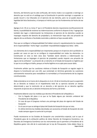 Página 23 de 60
Derecho, del Derecho que ha sido confiscado, del mismo modo si se suspende o restringe un
derecho que no está en el catálogo que la Constitución le permite restringir o suspender se
puede recurrir a los tribunales en el ejercicio de ese derecho, pero no se puede atacar la
legalidad del Acto Declarativo, ni tampoco el mérito que son los fundamentos de hecho de ese
Acto.
Agrega el art. 45 en su inciso 2° que si el Presidente decreta requisiciones (confiscaciones) de
bienes, la posibilidad de reclamar las indemnizaciones conforme lo dispone la ley. Y agrega que
también dan lugar a indemnización las limitaciones al ejercicio de los derechos cuando se
impongan respecto del derecho de propiedad y la intervención haya sido una privación de
algunos de sus atributos o facultades esenciales y además se haya causado daño.
Para que se configure la Responsabilidad Civil deben concurrir copulativamente los requisitos
de la responsabilidad: -hecho ilegal -causalidad -imputabilidad (negligencia/ dolo) - daño.
Los elementos de la responsabilidad son importantes porque en el ejercicio de la profesión se
pueden ver casos en que no se configura la responsabilidad con todos los elementos. La
Constitución en esto es bien clara dice “también darán derecho a indemnización las
limitaciones que se impongan al ejercicio de propiedad cuando importe una privación de
alguno de los atributos”. La privación de un derecho en el Estado de Excepción es legítimo por
lo que no se configura el daño, porque un hecho legítimo no es apto para causar daño.
Finalmente señalar que las cuestiones relativas al Estado de Excepción se regulan según lo
dispone la Constitución por una LOC, que contemple en términos generales las cuestiones
estrictamente necesarias para reestablecer la normalidad y el funcionamiento de los órganos
constitucionales.
Debe entenderse en el marco de lo dispuesto en el art. 43 de la Constitución que la suspensión
de un Derecho se traduce en el impedimento total de su ejercicio durante un tiempo
determinado y que la restricción de un derecho o del ejercicio de un derecho significa
imponerle al ejercicio de un derecho limitaciones de forma y de fondo.
Finalmente deberán cesar las medidas que decrete el Presidente de la República o
- Con la llegada del plazo si es que se ha fijado alguno por decisión unilateral del
Presidente de la República
- En caso de que el Congreso rechace una prórroga del plazo de vigencia del Estado de
Excepción
- En el caso en que se extinga el plazo del Estado de Excepción de que se trata.
- En último término las medidas decretadas son accesorias al Estado de Excepción de este
modo siempre siguen la suerte de lo principal.
Puede reconocerse en los Estados de Excepción una característica especial, cual es que el
Presidente goza de la atribución política de dictar Decreto de Emergencia Económica. Los
Decretos de Emergencia Económica son los instrumentos que le permiten al Presidente de la
República gastar más allá de lo autorizado por la Ley de Presupuesto. Estos deben llevar la
 