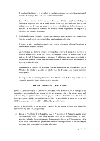 Página 35 de 60
El objeto de la citación es el formularle preguntas en relación con materias vinculadas al
ejercicio de su cargo. Esto se conoce como “interpelación”.
Esta atribución tiene un límite y es que el Ministro de Estado no puede ser citado para
formularle preguntas más de 3 veces dentro de un año en calendario, pero podrá
citársele más de 3 veces por acuerdo de la mayoría absoluta de los diputados en
ejercicio. Es obligatoria la asistencia del ministro y debe responder a las preguntas y
consultas que motiven su citación.
3. Puede la Cámara de Diputados crear comisiones especiales investigadoras: para esto se
necesita un quórum de a lo menos 2/5 de los diputados en ejercicio.
El objeto de esta comisión investigadora no es otro que reunir información relativa a
determinados actos de gobierno.
Las facultades que tiene la comisión investigadora serán la de despachar citaciones y
solicitar antecedentes. Para esto deberá la comisión reunir los antecedentes y un
quórum de 1/3 de los diputados en ejercicio. Es obligatorio para quien sea citado y
respecto de quien se solicite antecedentes comparecer y enviar dichos antecedentes e
informaciones solicitadas.
Nuevamente la Constitución establece una restricción toda vez que respecto de los
Ministros de Estado no podrán ser citados más de 3 veces a una misma comisión
investigadora.
Sin perjuicio de lo anterior podrá citarse a un Ministro más de 3 veces para lo cual se
requerirá la mayoría de los miembros de la comisión.
ART. 52 N° 2: ACUSACIÓN CONSTITUCIONAL.
Señala la Constitución que la Cámara de Diputados podrá declarar si hay o no lugar a las
acusaciones constitucionales en contra de ciertas personas, esta es la primera parte del
determinado juicio político. Tiene, sin embargo, esta atribución de la cámara de diputados un
límite y es que no podrán juzgarse hechos ocurridos con anterioridad al 11 de marzo del año
1990, esta restricción la trata la LOC 18.918 del Congreso Nacional.
Agrega la Constitución a las personas respecto de las cuales procede una acusación
constitucional y estas son las siguientes:
a) Contra el Presidente de la República, aquí el Presidente de la República puede tener
responsabilidad política sólo sobre aquellos actos de su administración, es decir,
aquellos realizados dentro del periodo de su mandato. Agrega la CPR que además estos
actos hayan comprometido gravemente el honor o la seguridad de la nación o hayan
infringido abiertamente la Constitución y las leyes.
 