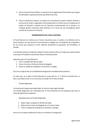 Página 52 de 60
3. Ejercer la Acción Penal Pública, sin perjuicio de la Legitimación Penal Activa que tengan
los ofendidos o aquellas personas que determine la ley.
4. Tiene la facultad de imperio, se traduce en la facultad de impartir órdenes directas a
las fuerzas de orden y seguridad. Esta facultad tiene un límite cual es el respeto por el
Estado de Derecho y además por los Derechos Fundamentales de la persona, sin
embargo podrán vulnerarse estos derechos en el marco de una investigación penal
cuando así lo autorice el Tribunal.
NOMBRAMIENTO DEL FISCAL NACIONAL.
El Fiscal Nacional se nombra por el mismo mecanismo que se nombra a los Ministros de la
Corte Suprema, de esta forma el Fiscal Nacional es elegido por el Presidente de la República,
de una quina que propone la Corte Suprema aprobando la propuesta, del Presidente, el
Senado.
Si el Senado rechaza la propuesta, deberá la Corte Suprema llenar el cargo que queda vacante
y para que el Presidente nuevamente elija y el Senado apruebe.
Requisitos para ser Fiscal Nacional:
1. Tener cumplidos 40 años de edad.
2. Tener a lo menos 10 años de título de abogado.
3. Poseer la calidad de ciudadano con derecho a sufragio.
Dura en el cargo 8 años sin posibilidad de designación inmediatamente posterior.
En todo caso, se le aplica al Fiscal Nacional la norma del inc. 2° n° 80 de la Constitución, es
decir, que deberá cesar en sus funciones al cumplir los 75 años de edad.
- Fiscales Regionales
La Constitución dispone que debe haber un fiscal en cada región del país.
Los Fiscales Regionales son nombrados por el Fiscal Nacional de una propuesta que hace la
Corte de Apelaciones respectiva.
- Requisitos para ser Fiscales Regionales
1. Deben haber cumplido los 30 años de edad.
2. Deben tener el título de abogado de a lo menos 5 años.
3. Tener la calidad de ciudadano con derecho a sufragio.
Duran en sus cargos también por 8 años y no admiten re-designación.
 