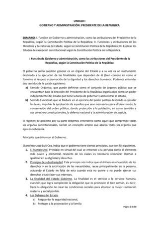 Página 1 de 60
UNIDAD I
GOBIERNO Y ADMINISTRACIÓN: PRESIDENTE DE LA REPUBLICA
SUMARIO: I. Función de Gobierno y administración, como las atribuciones del Presidente de la
República, según la Constitución Política de la República; II. Funciones y atribuciones de los
Ministros y Secretarías de Estado, según la Constitución Política de la República; III. Explicar los
Estados de excepción constitucional según la Constitución Política de la República.
I. Función de Gobierno y administración, como las atribuciones del Presidente de la
República, según la Constitución Política de la República
El gobierno como cuestión general es un órgano del Estado y a su vez es un instrumento
destinado a la ejecución de las finalidades que dependen de él (bien común) así como al
fomento al respeto y promoción de la dignidad y los derechos humanos. Podemos entender
dos sentidos de la palabra gobierno:
a) Sentido Orgánico, que puede definirse como el conjunto de órganos público que se
encuentran bajo la dirección del Presidente de la República organizados como un poder
independiente del Estado que tiene la tarea de gobernar y administrar el Estado.
b) Sentido Funcional, que se traduce en el ejercicio del poder político destinado a ejecutar
las leyes, impulsar la aprobación de aquellas que sean necesarias para el bien común, la
conservación del orden público, dando protección a la población, así como también a
sus derechos constitucionales, la defensa nacional y la administración de justicia.
El régimen de gobierno por su parte debemos entenderlo como aquel que comprende todos
los órganos constitucionales, siendo un concepto amplio que abarca todos los órganos que
ejercen soberanía.
Principios que informan al Gobierno.
El profesor José Luis Cea, indica que el gobierno tiene ciertos principios, que son los siguientes,
1. El humanismo. Principio en virtud del cual se entiende a la persona como el elemento
más básico y elemental, respecto de los cuales es necesario reconocer libertad e
igualdad en su dignidad y derechos.
2. Principio de subsidiariedad. Este principio nos indica que el énfasis en el ejercicio de los
derechos y en la satisfacción de las necesidades, recae principalmente en la persona,
actuando el Estado en falta de esta cuando esta no quiere o no puede ejercer sus
derechos o satisfacer sus intereses.
3. La finalidad del Estado Gobierno. La finalidad es el servicio a la persona humana,
cuestión que logra cumpliendo la obligación que es promover el bien común, es decir,
tiene la obligación de crear las condiciones sociales para alcanzar la mayor realización
material y social posible.
4. Los Deberes del Estado.
a) Resguardar la seguridad nacional,
b) Proteger a la procreación y la familia
 