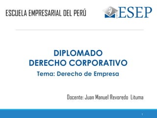 1
ESCUELA EMPRESARIAL DEL PERÚ
DIPLOMADO
DERECHO CORPORATIVO
Docente: Juan Manuel Revoredo Lituma
Tema: Derecho de Empresa
 