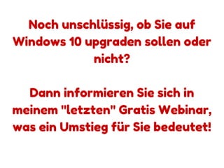 www.windows10-erfolgreich-nutzen.com
Noch unschlüssig, ob Sie auf
Windows 10 upgraden sollen oder
nicht?
Dann informieren Sie sich in
meinem "letzten" Gratis Webinar,
was ein Umstieg für Sie bedeutet!
www.windows10-erfolgreich-nutzen.com
 