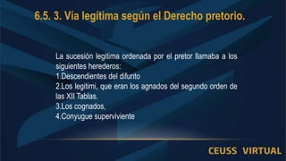 6.5. 3. Vía legítima según el Derecho pretorio.
La sucesión legitima ordenada por el pretor llamaba a los
siguientes herederos:
1.Descendientes del difunto
2.Los legitimi, que eran los agnados del segundo orden de
las XII Tablas.
3.Los cognados,
4.Conyugue superviviente
