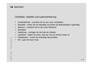 Checkliste: Usability und Leserorientierung

                    Verständlichkeit – schreiben Sie für den Leser verständlich
                    Aktualität – achten Sie auf Aktualität und prüfen Sie Bestandsseiten regelmäßig
                    Relevanz – verfassen Sie für den Leser Nützliches
                    Richtigkeit
                    Zielsetzung – verfolgen Sie die Ziele der Website
                    Lesbarkeit – stellen Sie sicher, dass der Text am Monitor lesbar ist
                    Erfassbarkeit – nutzen Sie eindeutige Überschriften
Online Texten!




                    Stil – guter Stil kürzt Texte




                                                                                                      10
 