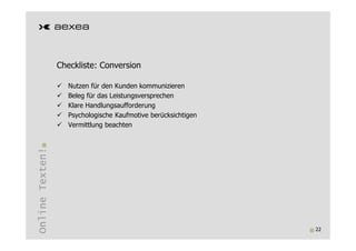 Checkliste: Conversion

                   Nutzen für den Kunden kommunizieren
                   Beleg für das Leistungsversprechen
                   Klare Handlungsaufforderung
                   Psychologische Kaufmotive berücksichtigen
                   Vermittlung beachten
Online Texten!




                                                               22
 