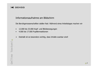 Informationsaufnahme am Bildschirm

                 Die Berufsgenossenschaften stellen fest: Während eines Arbeitstages machen wir

                 •   12.000 bis 33.000 Kopf- und Blickbewegungen
                 •   4.000 bis 17.000 Pupillenreaktionen

                     Deshalb ist es besonders wichtig, dass Inhalte scanbar sind!
Online Texten!




                                                                                                  4
 