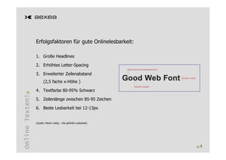 Erfolgsfaktoren für gute Onlinelesbarkeit:

                 1. Große Headlines

                 2. Erhöhtes Letter-Spacing

                 3. Erweiterter Zeilenabstand
                       (2,5 fache x-Höhe )

                 4. Textfarbe 80-95% Schwarz
Online Texten!




                 5. Zeilenlänge zwischen 85-95 Zeichen

                 6. Beste Lesbarkeit bei 12-13px


                 (Quelle: Martin Liebig – Die gefühlte Lesbarkeit)




                                                                     5
 
