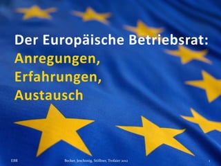 Der Europäische Betriebsrat:
 Anregungen,
 Erfahrungen,
 Austausch



EBR     Becker, Jeschonig, Stöllner, Trofaier 2012   1
 