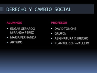 DERECHO Y CAMBIO SOCIAL
ALUMNOS PROFESOR
 EDGAR GERARDO
MIRANDA PEREZ
 MARIA FERNANDA
 ARTURO
 DAVIDTONCHE
 GRUPO:
 ASIGNATURA:DERECHO
 PLANTEL:CCH –VALLEJO
 