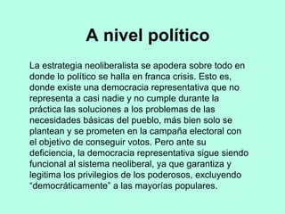 La estrategia neoliberalista se apodera sobre todo en
donde lo político se halla en franca crisis. Esto es,
donde existe una democracia representativa que no
representa a casi nadie y no cumple durante la
práctica las soluciones a los problemas de las
necesidades básicas del pueblo, más bien solo se
plantean y se prometen en la campaña electoral con
el objetivo de conseguir votos. Pero ante su
deficiencia, la democracia representativa sigue siendo
funcional al sistema neoliberal, ya que garantiza y
legitima los privilegios de los poderosos, excluyendo
“democráticamente” a las mayorías populares.
A nivel político
 