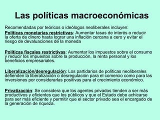 Las políticas macroeconómicas
Recomendadas por teóricos o ideólogos neoliberales incluyen:
Políticas monetarias restrictivas: Aumentar tasas de interés o reducir
la oferta de dinero hasta lograr una inflación cercana a cero y evitar el
riesgo de devaluaciones de la moneda
Políticas fiscales restrictivas: Aumentar los impuestos sobre el consumo
y reducir los impuestos sobre la producción, la renta personal y los
beneficios empresariales.
Liberalización/desregulación: Los partidarios de políticas neoliberales
defienden la liberalización o desregulación para el comercio como para las
inversiones por considerarlas positivas para el crecimiento económico.
Privatización: Se considera que los agentes privados tienden a ser más
productivos y eficientes que los públicos y que el Estado debe achicarse
para ser más eficiente y permitir que el sector privado sea el encargado de
la generación de riqueza.
 