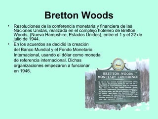 Bretton Woods
• Resoluciones de la conferencia monetaria y financiera de las
Naciones Unidas, realizada en el complejo hotelero de Bretton
Woods, (Nueva Hampshire, Estados Unidos), entre el 1 y el 22 de
julio de 1944.
• En los acuerdos se decidió la creación
del Banco Mundial y el Fondo Monetario
Internacional, usando el dólar como moneda
de referencia internacional. Dichas
organizaciones empezaron a funcionar
en 1946.
 
