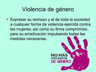 Violencia de género
• Expresar su rechazo y el de toda la sociedad
a cualquier forma de violencia ejercida contra
las mujeres, así como su firme compromiso
para su erradicación impulsando todas las
medidas necesarias.
 