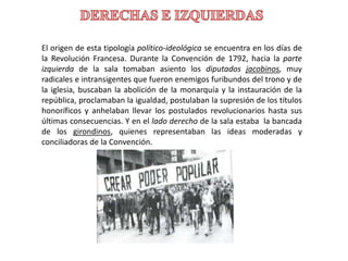 El origen de esta tipología político-ideológica se encuentra en los días de
la Revolución Francesa. Durante la Convención de 1792, hacia la parte
izquierda de la sala tomaban asiento los diputados jacobinos, muy
radicales e intransigentes que fueron enemigos furibundos del trono y de
la iglesia, buscaban la abolición de la monarquía y la instauración de la
república, proclamaban la igualdad, postulaban la supresión de los títulos
honoríficos y anhelaban llevar los postulados revolucionarios hasta sus
últimas consecuencias. Y en el lado derecho de la sala estaba la bancada
de los girondinos, quienes representaban las ideas moderadas y
conciliadoras de la Convención.
 