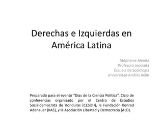 Derechas e Izquierdas en
América Latina
Stéphanie Alenda
Profesora asociada
Escuela de Sociología
Universidad Andrés Bello
Preparado para el evento “Días de la Ciencia Política”, Ciclo de
conferencias organizado por el Centro de Estudios
Socialdemócrata de Honduras (CESOH), la Fundación Konrad
Adenauer (KAS), y la Asociación Libertad y Democracia (ALD).
 