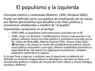El populismo y la izquierda
Concepto elástico y contestado (Roberts, 1995; Weyland 2001).
Puede ser definido como una política de movilización de las masas
por líderes personalistas que desafían a las elites políticas y
económicas establecidas a nombre de “el pueblo”
Importantes variaciones en el tiempo:
– 1930-1940: el populismo latinoamericano asociado con la ISI
– 1990: viraje a la derecha / neoliberalismo. Pasan a representar a los
pobres urbanos contra una elite política y económica asociada con la
ISI: Collor de Melo (BR), Alberto Fujimori (PE), Alvaro Uribe (COL)
Llamado a las masas en contra del establishment político, atacan
clase política excluyente y corrupta, ofrecen estabilidad económica o
seguridad física. No atacan las oligarquías económicas, tampoco
prometen redistribuir la riqueza
Es lo que lleva a algunos a sostener que el populismo no debería ser
definido en términos programáticos o ideológicos, más bien en base a su
movilización política o modos de vinculación entre líderes y masas (Ostiguy,
Levitsky y Roberts).
 