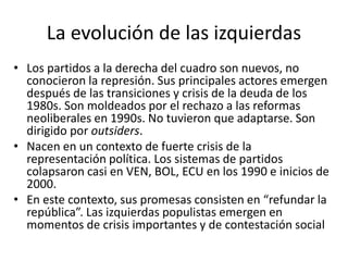 • Los partidos a la derecha del cuadro son nuevos, no
conocieron la represión. Sus principales actores emergen
después de las transiciones y crisis de la deuda de los
1980s. Son moldeados por el rechazo a las reformas
neoliberales en 1990s. No tuvieron que adaptarse. Son
dirigido por outsiders.
• Nacen en un contexto de fuerte crisis de la
representación política. Los sistemas de partidos
colapsaron casi en VEN, BOL, ECU en los 1990 e inicios de
2000.
• En este contexto, sus promesas consisten en “refundar la
república”. Las izquierdas populistas emergen en
momentos de crisis importantes y de contestación social
La evolución de las izquierdas
 