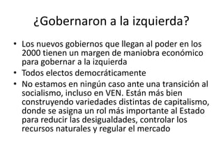 ¿Gobernaron a la izquierda?
• Los nuevos gobiernos que llegan al poder en los
2000 tienen un margen de maniobra económico
para gobernar a la izquierda
• Todos electos democráticamente
• No estamos en ningún caso ante una transición al
socialismo, incluso en VEN. Están más bien
construyendo variedades distintas de capitalismo,
donde se asigna un rol más importante al Estado
para reducir las desigualdades, controlar los
recursos naturales y regular el mercado
 